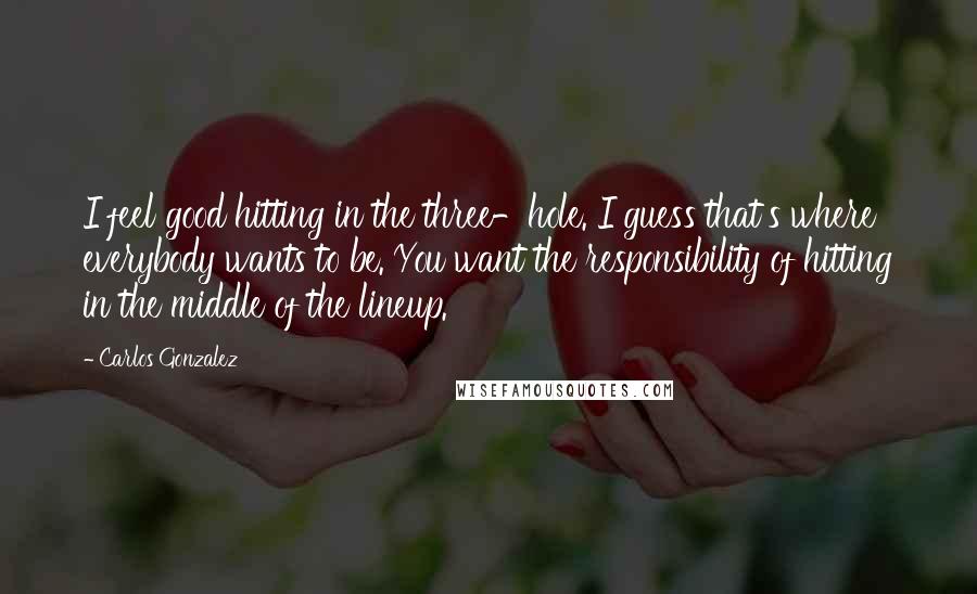 Carlos Gonzalez Quotes: I feel good hitting in the three-hole. I guess that's where everybody wants to be. You want the responsibility of hitting in the middle of the lineup.