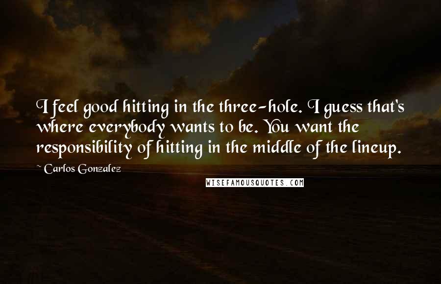 Carlos Gonzalez Quotes: I feel good hitting in the three-hole. I guess that's where everybody wants to be. You want the responsibility of hitting in the middle of the lineup.