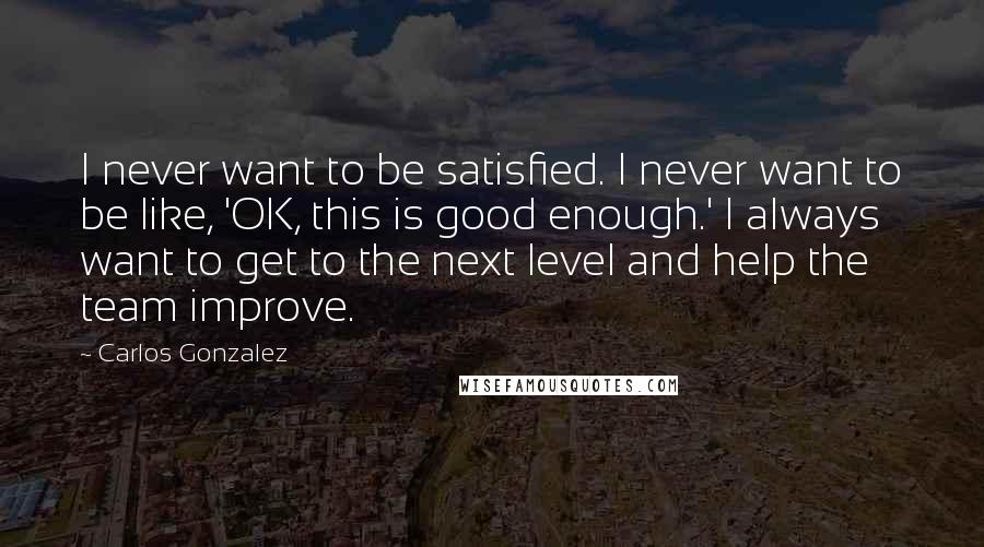 Carlos Gonzalez Quotes: I never want to be satisfied. I never want to be like, 'OK, this is good enough.' I always want to get to the next level and help the team improve.