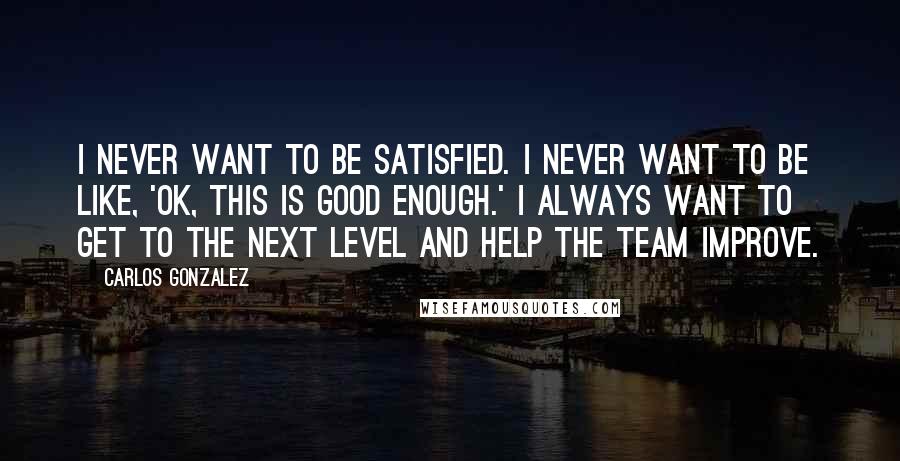 Carlos Gonzalez Quotes: I never want to be satisfied. I never want to be like, 'OK, this is good enough.' I always want to get to the next level and help the team improve.