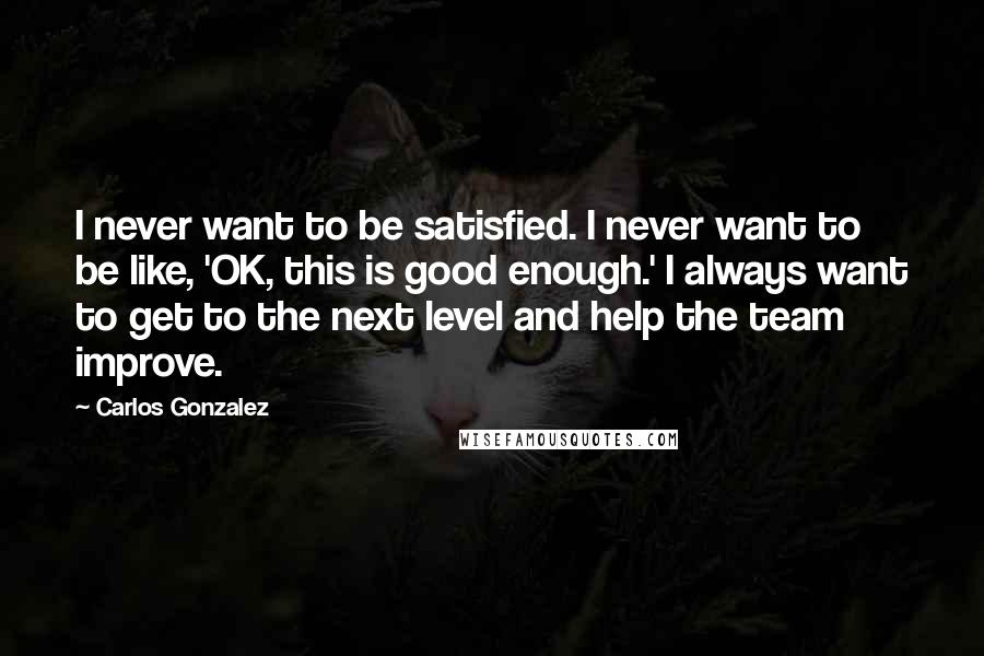 Carlos Gonzalez Quotes: I never want to be satisfied. I never want to be like, 'OK, this is good enough.' I always want to get to the next level and help the team improve.