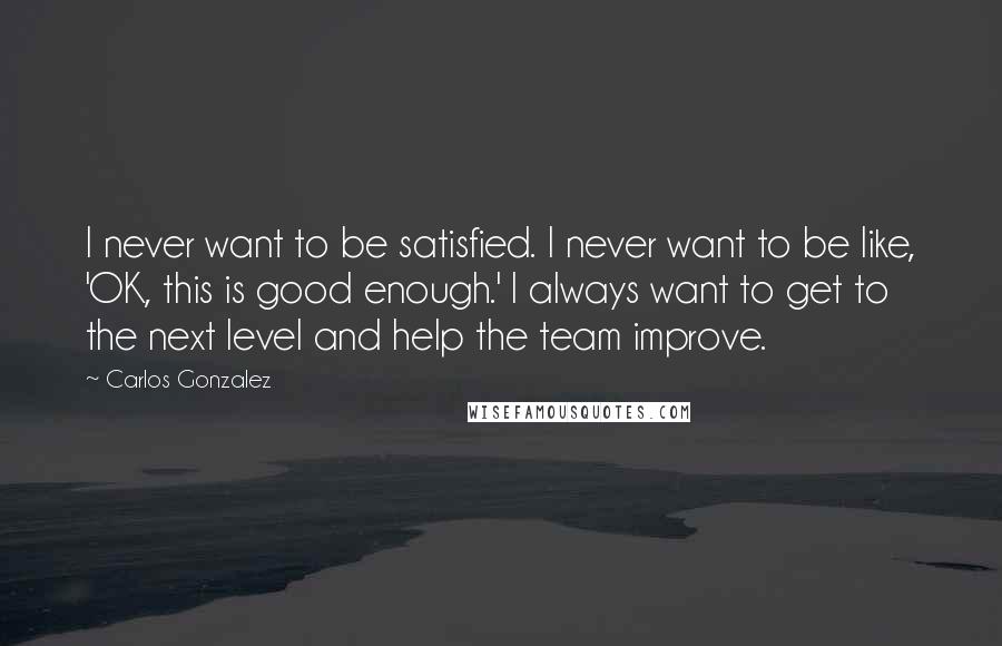 Carlos Gonzalez Quotes: I never want to be satisfied. I never want to be like, 'OK, this is good enough.' I always want to get to the next level and help the team improve.