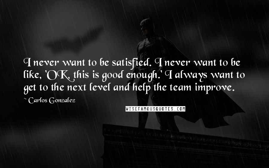 Carlos Gonzalez Quotes: I never want to be satisfied. I never want to be like, 'OK, this is good enough.' I always want to get to the next level and help the team improve.