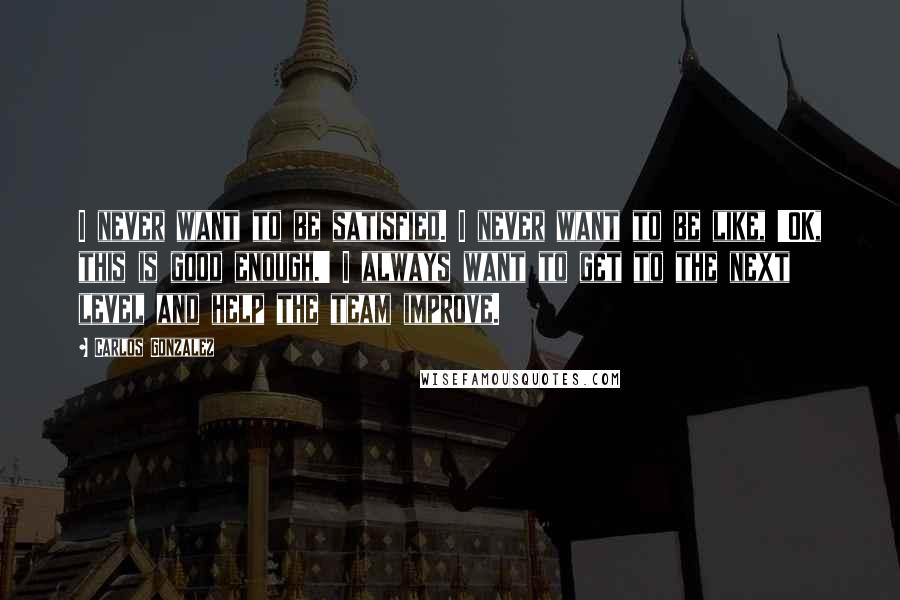 Carlos Gonzalez Quotes: I never want to be satisfied. I never want to be like, 'OK, this is good enough.' I always want to get to the next level and help the team improve.