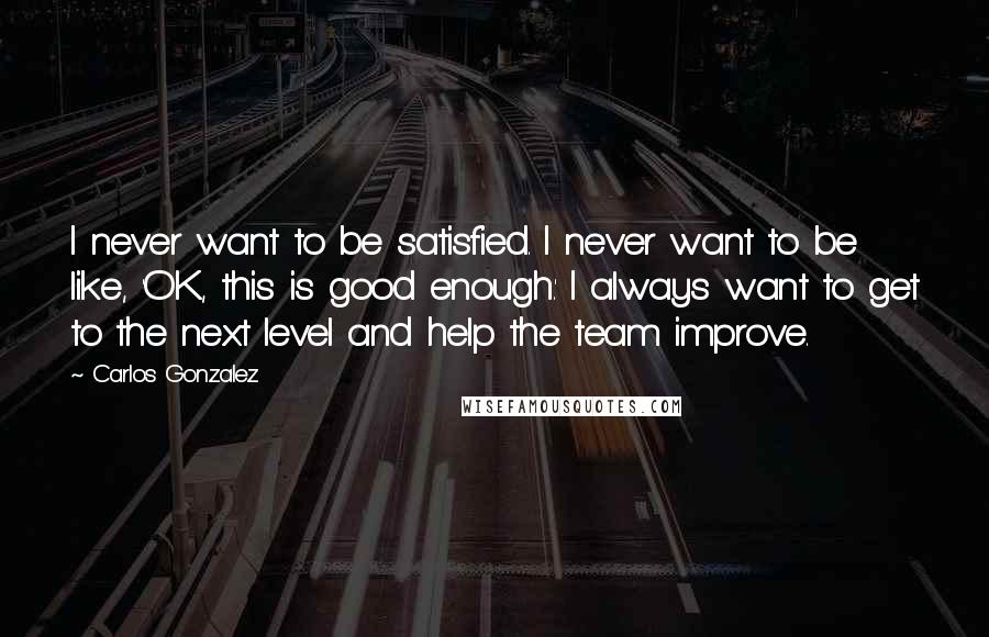 Carlos Gonzalez Quotes: I never want to be satisfied. I never want to be like, 'OK, this is good enough.' I always want to get to the next level and help the team improve.