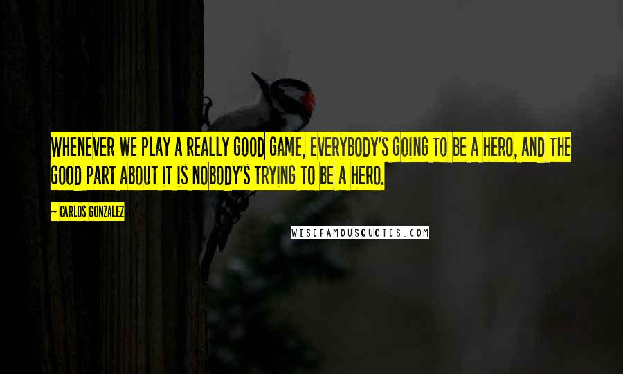 Carlos Gonzalez Quotes: Whenever we play a really good game, everybody's going to be a hero, and the good part about it is nobody's trying to be a hero.