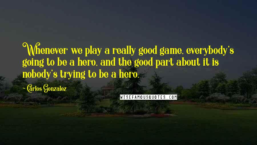 Carlos Gonzalez Quotes: Whenever we play a really good game, everybody's going to be a hero, and the good part about it is nobody's trying to be a hero.