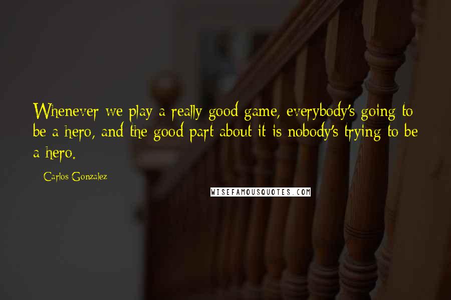 Carlos Gonzalez Quotes: Whenever we play a really good game, everybody's going to be a hero, and the good part about it is nobody's trying to be a hero.