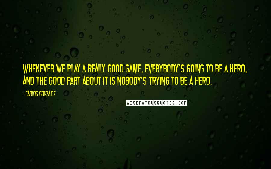 Carlos Gonzalez Quotes: Whenever we play a really good game, everybody's going to be a hero, and the good part about it is nobody's trying to be a hero.