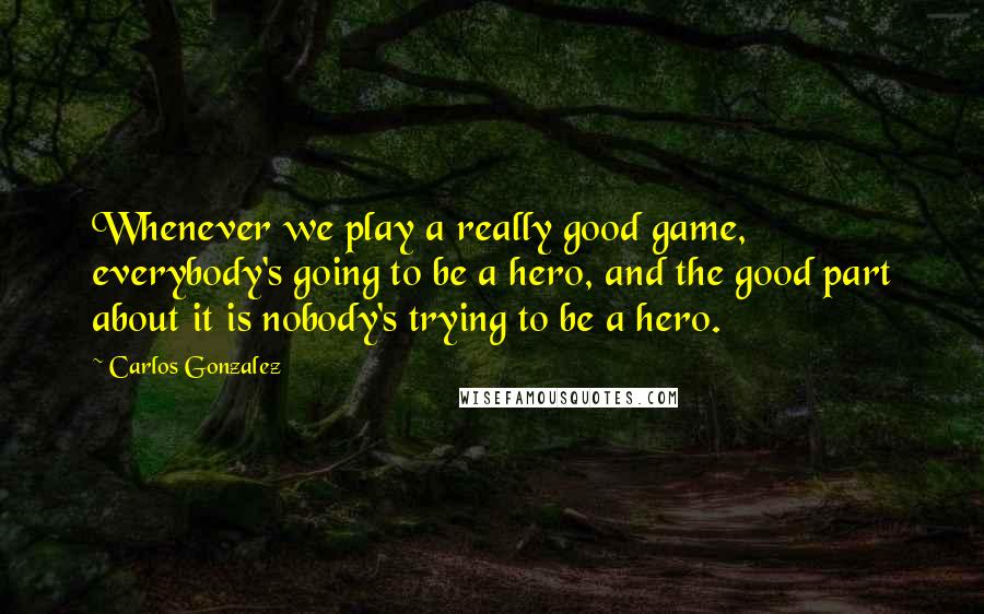 Carlos Gonzalez Quotes: Whenever we play a really good game, everybody's going to be a hero, and the good part about it is nobody's trying to be a hero.