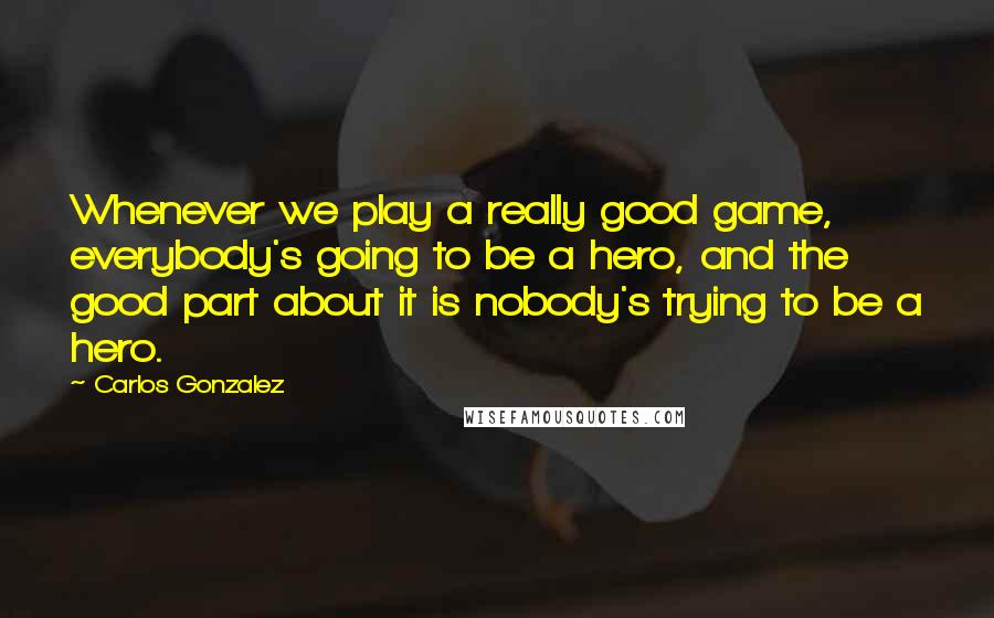 Carlos Gonzalez Quotes: Whenever we play a really good game, everybody's going to be a hero, and the good part about it is nobody's trying to be a hero.