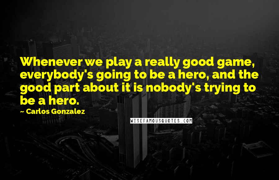 Carlos Gonzalez Quotes: Whenever we play a really good game, everybody's going to be a hero, and the good part about it is nobody's trying to be a hero.