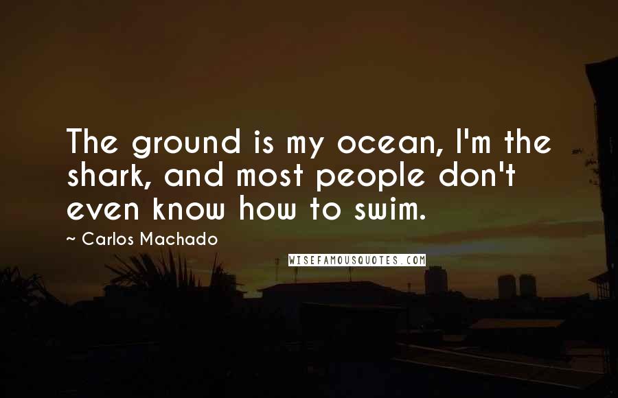 Carlos Machado Quotes: The ground is my ocean, I'm the shark, and most people don't even know how to swim.