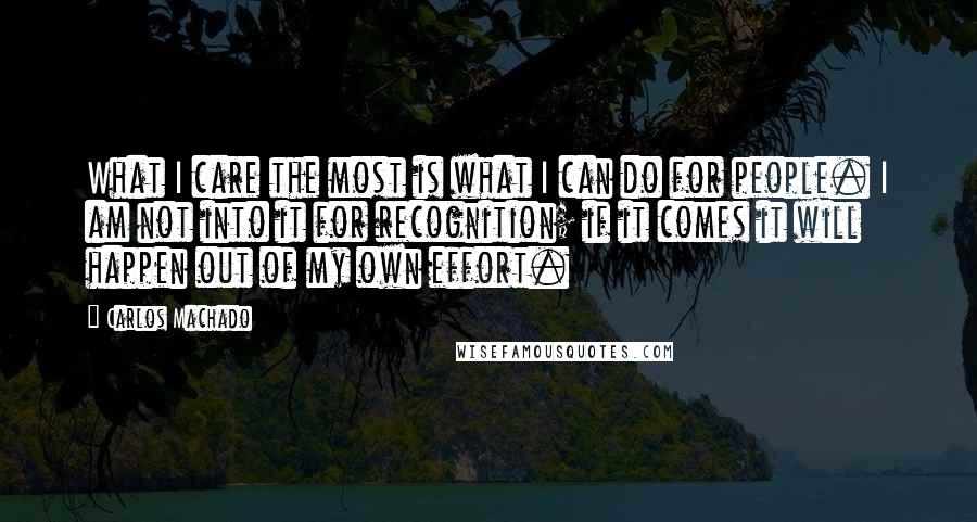 Carlos Machado Quotes: What I care the most is what I can do for people. I am not into it for recognition; if it comes it will happen out of my own effort.