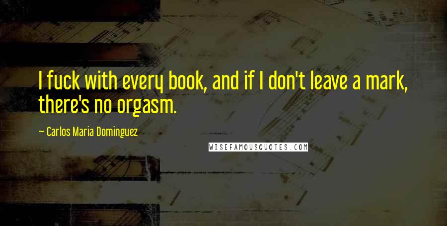 Carlos Maria Dominguez Quotes: I fuck with every book, and if I don't leave a mark, there's no orgasm.