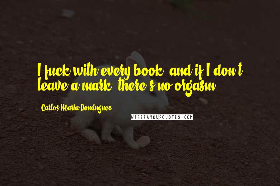 Carlos Maria Dominguez Quotes: I fuck with every book, and if I don't leave a mark, there's no orgasm.