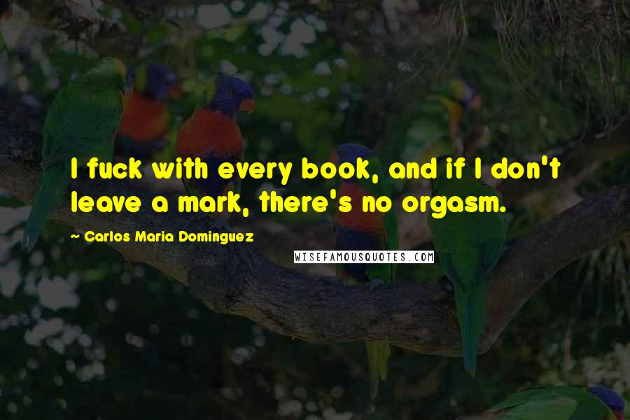 Carlos Maria Dominguez Quotes: I fuck with every book, and if I don't leave a mark, there's no orgasm.