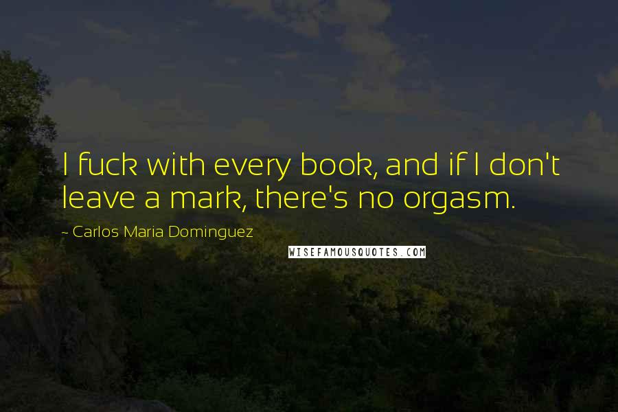 Carlos Maria Dominguez Quotes: I fuck with every book, and if I don't leave a mark, there's no orgasm.