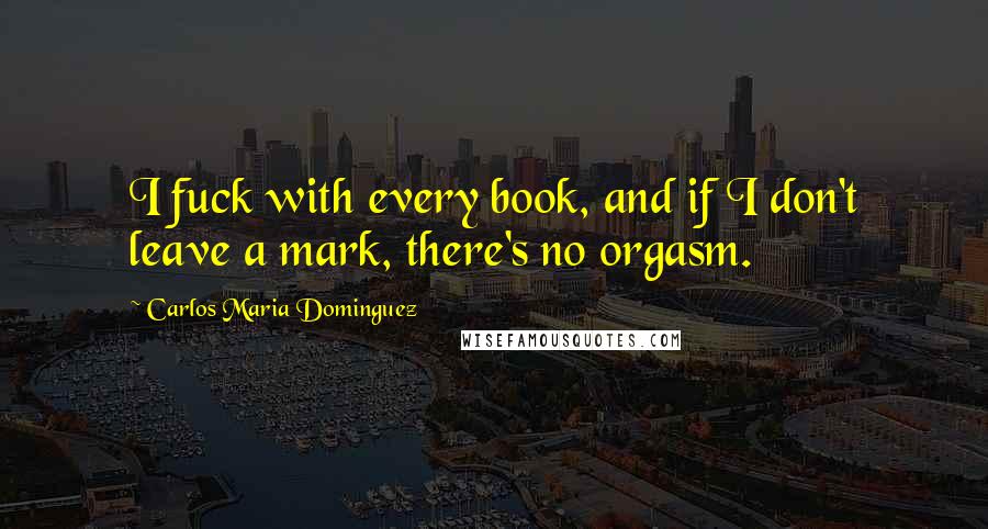 Carlos Maria Dominguez Quotes: I fuck with every book, and if I don't leave a mark, there's no orgasm.