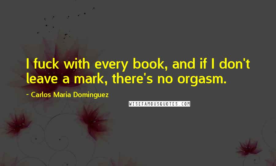 Carlos Maria Dominguez Quotes: I fuck with every book, and if I don't leave a mark, there's no orgasm.