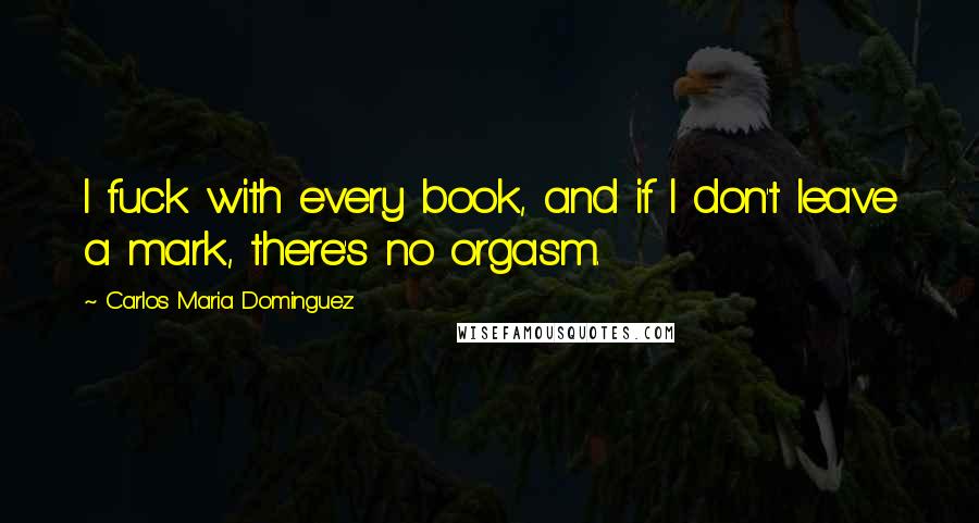 Carlos Maria Dominguez Quotes: I fuck with every book, and if I don't leave a mark, there's no orgasm.