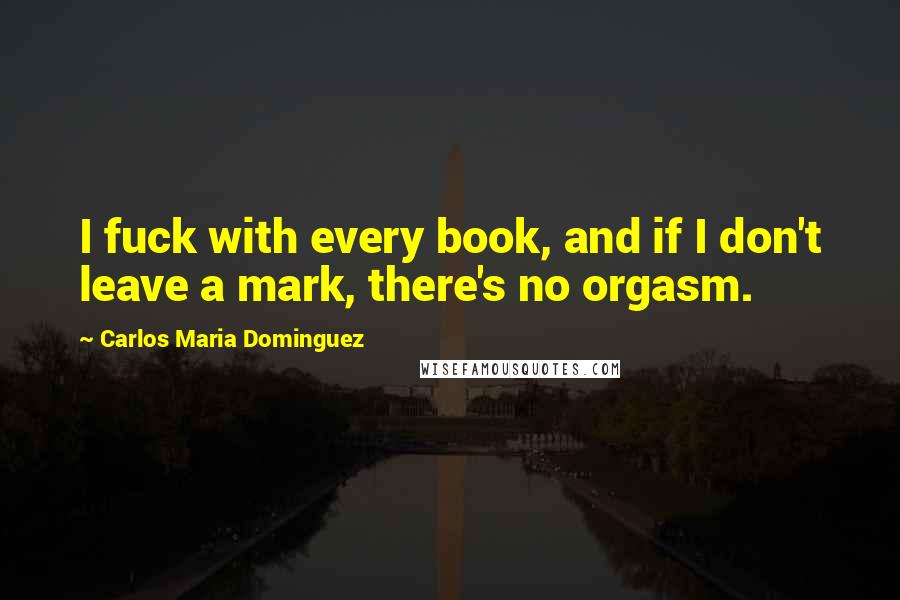 Carlos Maria Dominguez Quotes: I fuck with every book, and if I don't leave a mark, there's no orgasm.