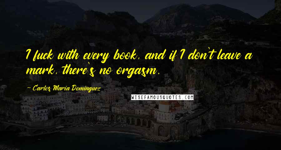 Carlos Maria Dominguez Quotes: I fuck with every book, and if I don't leave a mark, there's no orgasm.