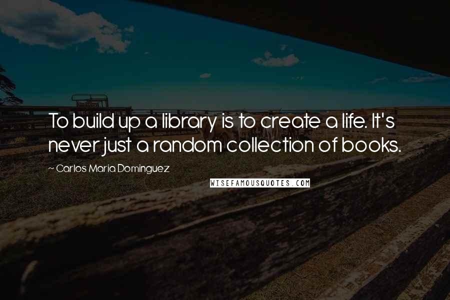 Carlos Maria Dominguez Quotes: To build up a library is to create a life. It's never just a random collection of books.