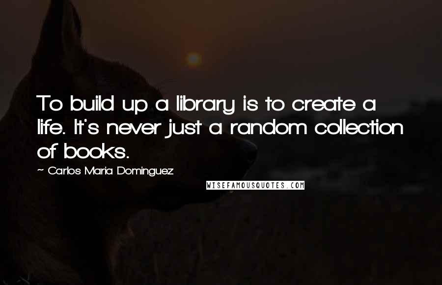 Carlos Maria Dominguez Quotes: To build up a library is to create a life. It's never just a random collection of books.