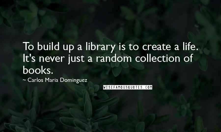 Carlos Maria Dominguez Quotes: To build up a library is to create a life. It's never just a random collection of books.