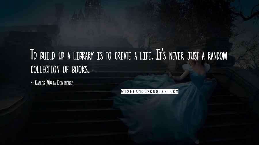 Carlos Maria Dominguez Quotes: To build up a library is to create a life. It's never just a random collection of books.