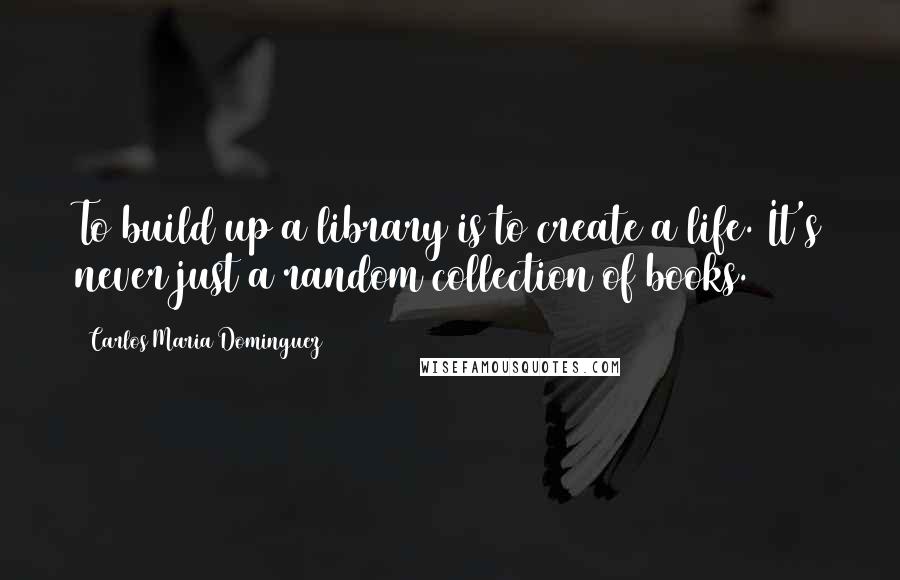 Carlos Maria Dominguez Quotes: To build up a library is to create a life. It's never just a random collection of books.