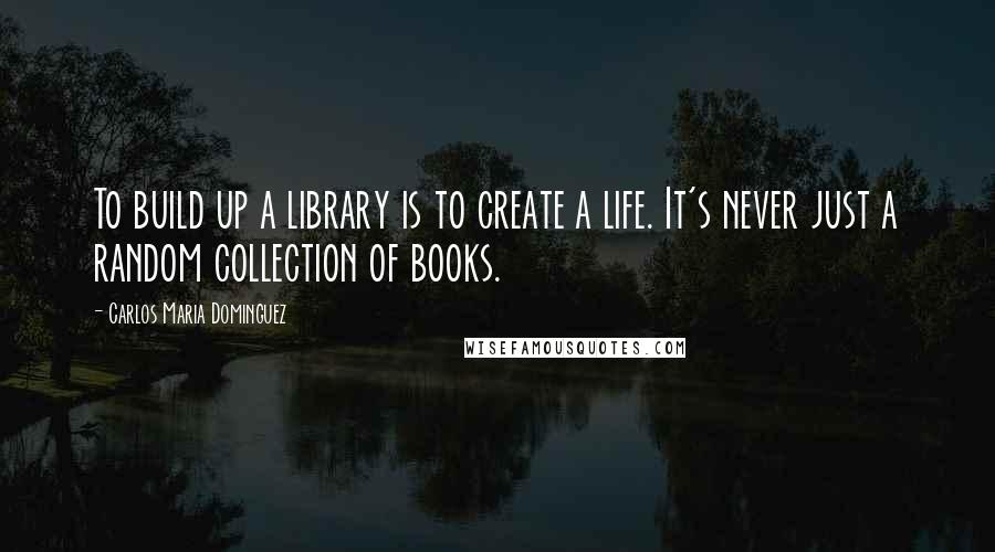 Carlos Maria Dominguez Quotes: To build up a library is to create a life. It's never just a random collection of books.