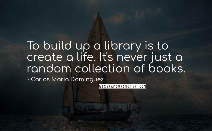 Carlos Maria Dominguez Quotes: To build up a library is to create a life. It's never just a random collection of books.