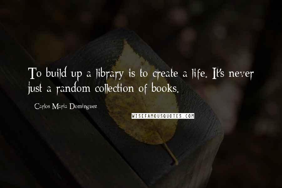 Carlos Maria Dominguez Quotes: To build up a library is to create a life. It's never just a random collection of books.