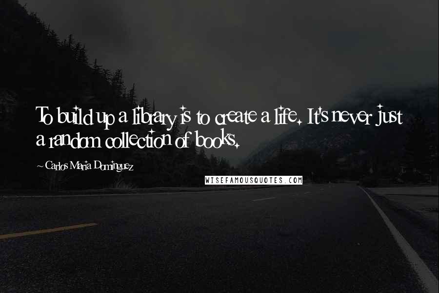 Carlos Maria Dominguez Quotes: To build up a library is to create a life. It's never just a random collection of books.