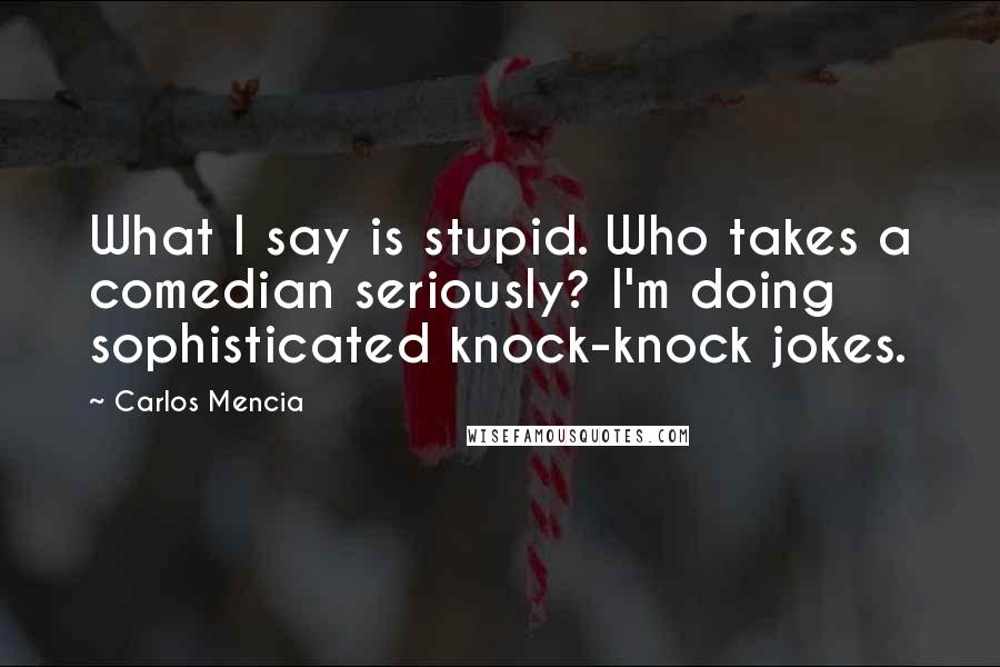 Carlos Mencia Quotes: What I say is stupid. Who takes a comedian seriously? I'm doing sophisticated knock-knock jokes.
