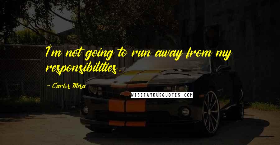 Carlos Mesa Quotes: I'm not going to run away from my responsibilities.