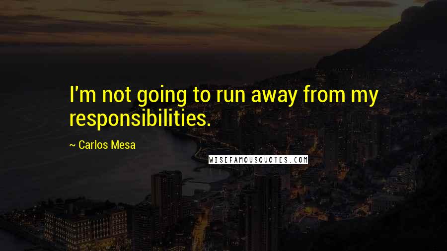 Carlos Mesa Quotes: I'm not going to run away from my responsibilities.