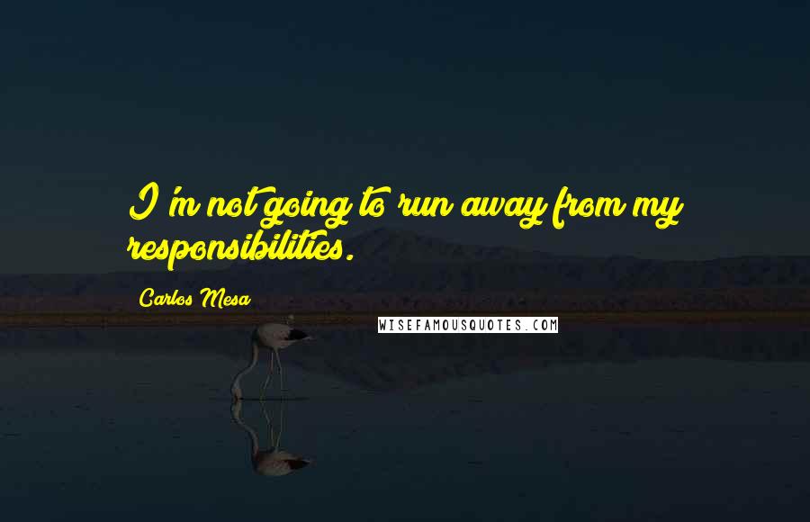 Carlos Mesa Quotes: I'm not going to run away from my responsibilities.