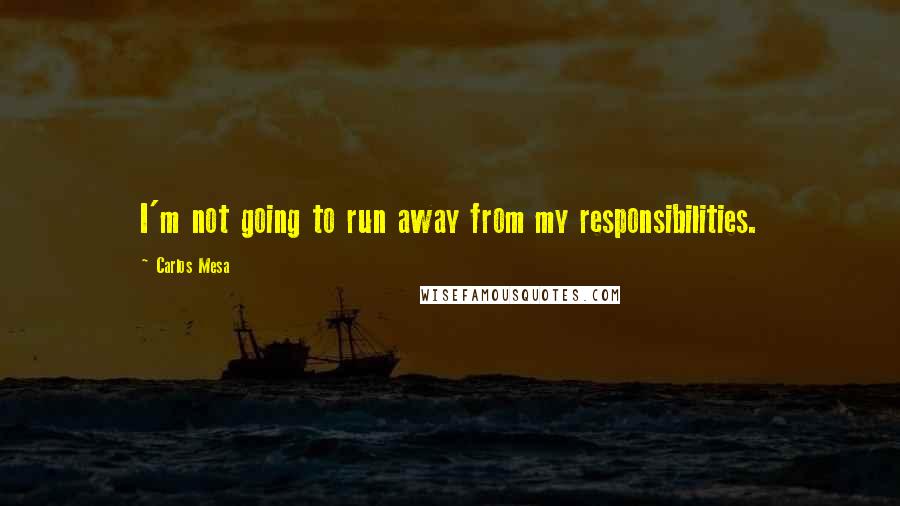 Carlos Mesa Quotes: I'm not going to run away from my responsibilities.