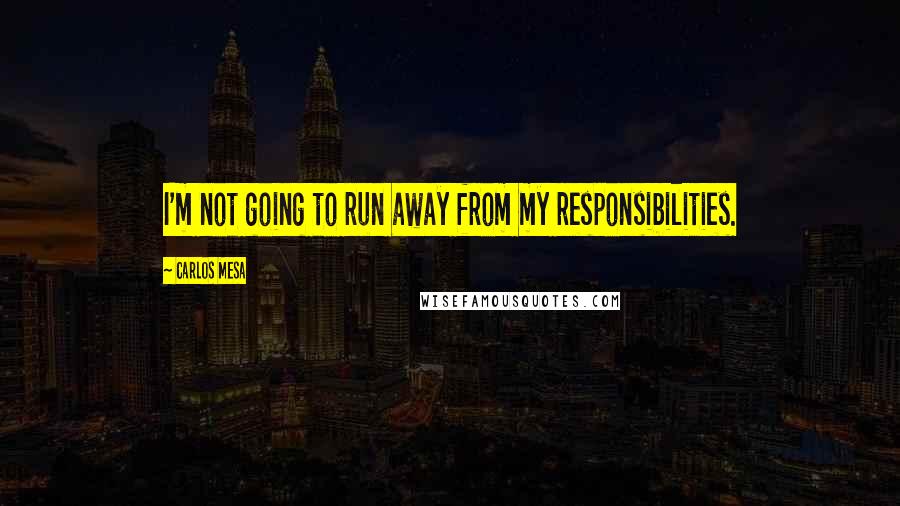 Carlos Mesa Quotes: I'm not going to run away from my responsibilities.