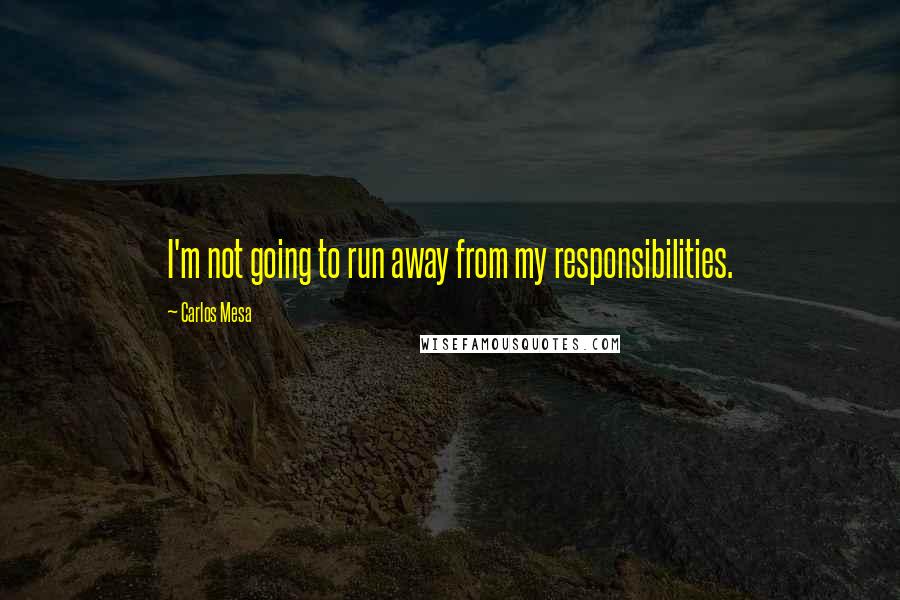 Carlos Mesa Quotes: I'm not going to run away from my responsibilities.