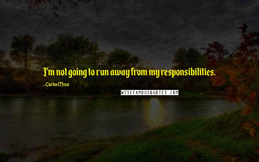 Carlos Mesa Quotes: I'm not going to run away from my responsibilities.