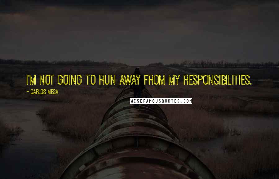 Carlos Mesa Quotes: I'm not going to run away from my responsibilities.