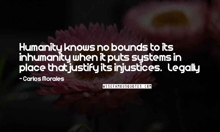 Carlos Morales Quotes: Humanity knows no bounds to its inhumanity when it puts systems in place that justify its injustices.   Legally