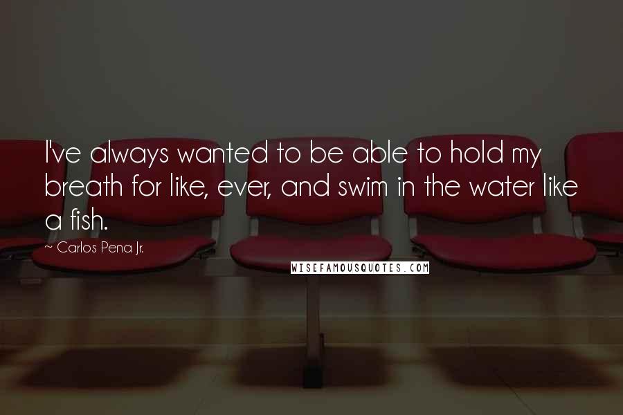 Carlos Pena Jr. Quotes: I've always wanted to be able to hold my breath for like, ever, and swim in the water like a fish.