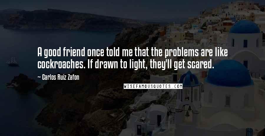 Carlos Ruiz Zafon Quotes: A good friend once told me that the problems are like cockroaches. If drawn to light, they'll get scared.