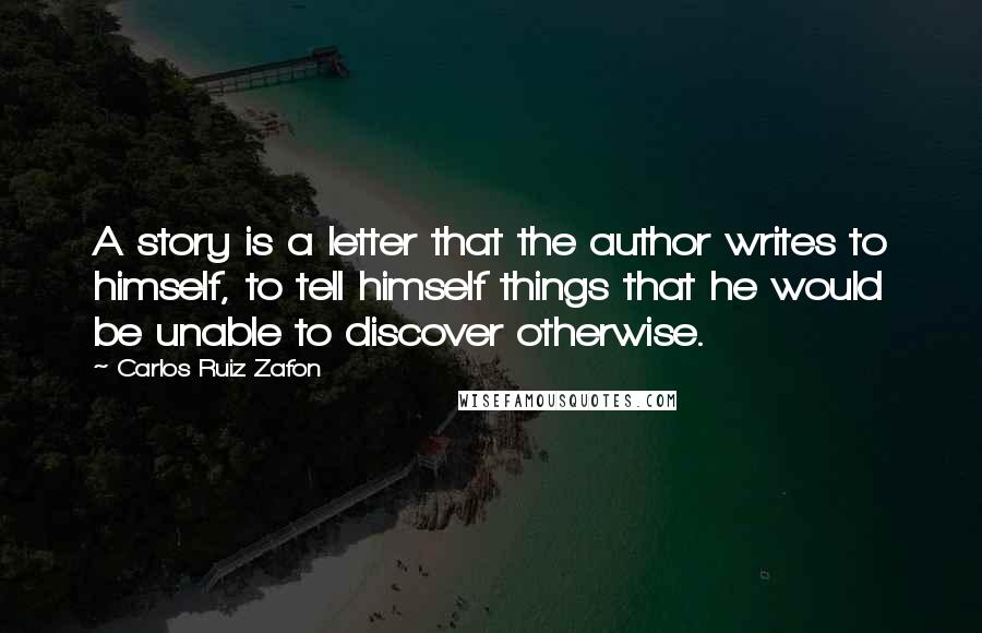 Carlos Ruiz Zafon Quotes: A story is a letter that the author writes to himself, to tell himself things that he would be unable to discover otherwise.