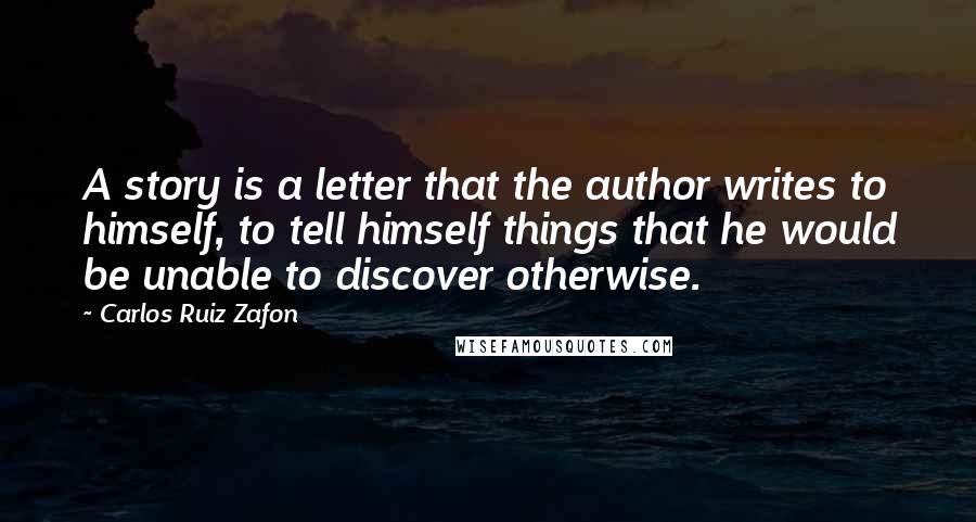 Carlos Ruiz Zafon Quotes: A story is a letter that the author writes to himself, to tell himself things that he would be unable to discover otherwise.